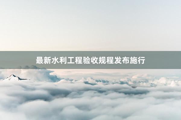 最新水利工程验收规程发布施行