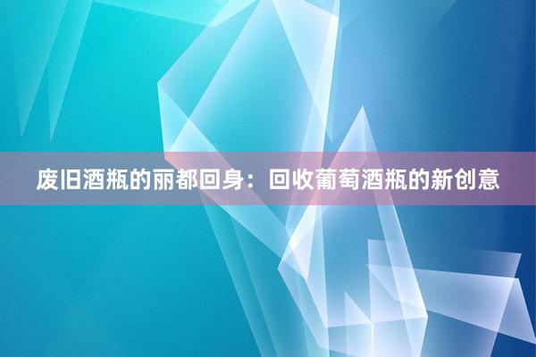 废旧酒瓶的丽都回身：回收葡萄酒瓶的新创意