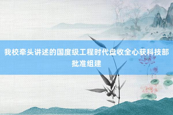 我校牵头讲述的国度级工程时代盘收全心获科技部批准组建